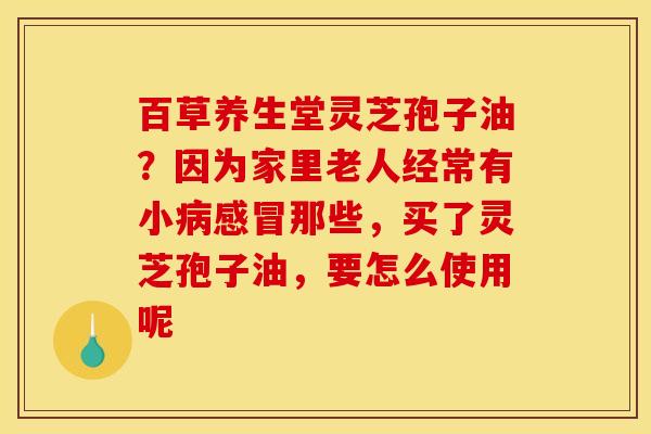 百草养生堂灵芝孢子油？因为家里老人经常有小那些，买了灵芝孢子油，要怎么使用呢