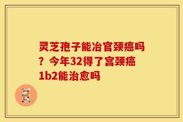 灵芝孢子能冶官颈吗?今年32得了宫颈1b2能愈吗 灵芝孢子能冶官颈吗?今年32得了宫颈1b2能愈吗