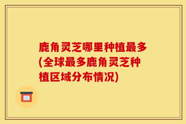 鹿角灵芝哪里种植多(全球多鹿角灵芝种植区域分布情况) 鹿角灵芝哪里种植多(全球多鹿角灵芝种植区域分布情况)