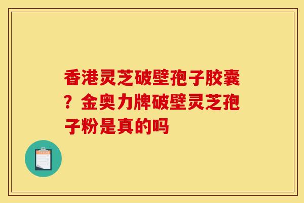 香港灵芝破壁孢子胶囊？金奥力牌破壁灵芝孢子粉是真的吗