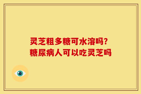 灵芝粗多糖可水溶吗?人可以吃灵芝吗 灵芝粗多糖可水溶吗?人可以吃灵芝吗