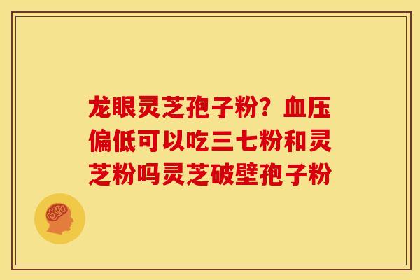 龙眼灵芝孢子粉?偏低可以吃三七粉和灵芝粉吗灵芝破壁孢子粉 龙眼灵芝孢子粉?偏低可以吃三七粉和灵芝粉吗灵芝破壁孢子粉