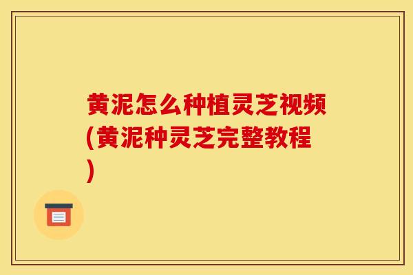 黄泥怎么种植灵芝视频(黄泥种灵芝完整教程) 黄泥怎么种植灵芝视频(黄泥种灵芝完整教程)