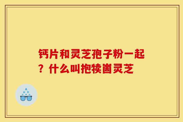 钙片和灵芝孢子粉一起?什么叫抱犊崮灵芝 钙片和灵芝孢子粉一起?什么叫抱犊崮灵芝