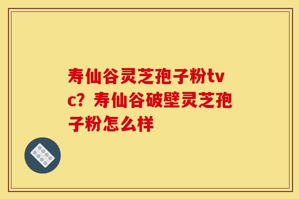 寿仙谷灵芝孢子粉tvc?寿仙谷破壁灵芝孢子粉怎么样 寿仙谷灵芝孢子粉tvc?寿仙谷破壁灵芝孢子粉怎么样