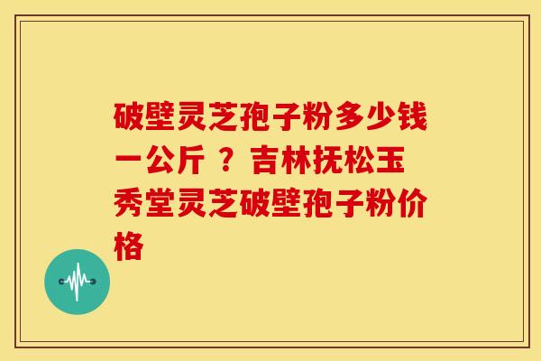 破壁灵芝孢子粉多少钱一公斤 ?吉林抚松玉秀堂灵芝破壁孢子粉价格 破壁灵芝孢子粉多少钱一公斤 ?吉林抚松玉秀堂灵芝破壁孢子粉价格