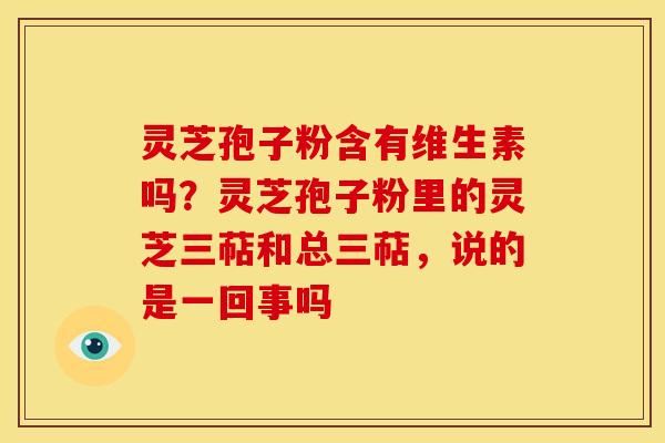 灵芝孢子粉含有维生素吗？灵芝孢子粉里的灵芝三萜和总三萜，说的是一回事吗