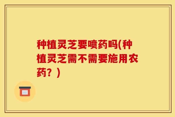 种植灵芝要喷药吗(种植灵芝需不需要施用农药？)