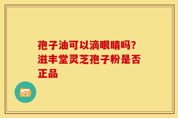 孢子油可以滴眼睛吗?滋丰堂灵芝孢子粉是否正品 孢子油可以滴眼睛吗?滋丰堂灵芝孢子粉是否正品