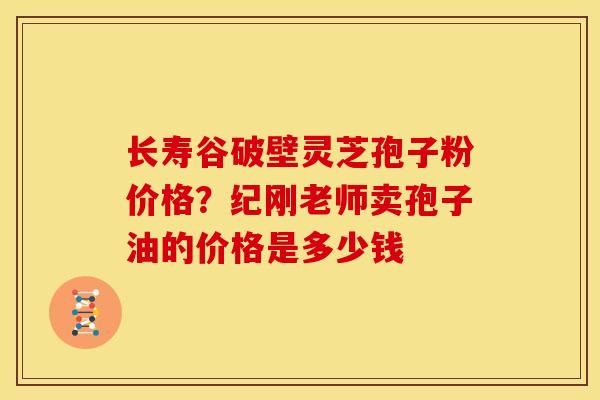 长寿谷破壁灵芝孢子粉价格？纪刚老师卖孢子油的价格是多少钱