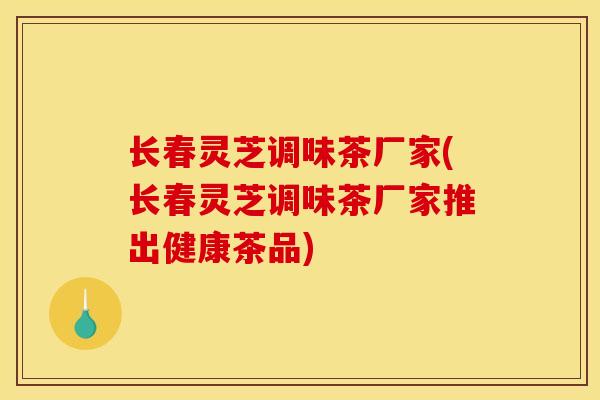 长春灵芝调味茶厂家(长春灵芝调味茶厂家推出健康茶品) 长春灵芝调味茶厂家(长春灵芝调味茶厂家推出健康茶品)