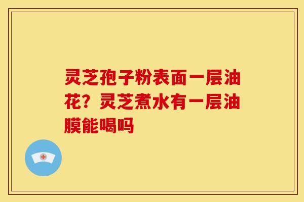 灵芝孢子粉表面一层油花?灵芝煮水有一层油膜能喝吗 灵芝孢子粉表面一层油花?灵芝煮水有一层油膜能喝吗