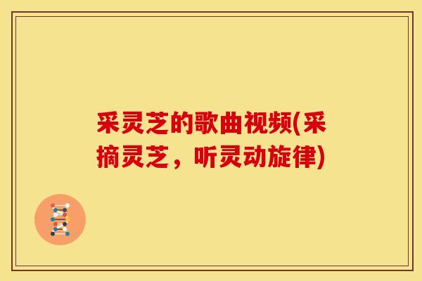 采灵芝的歌曲视频(采摘灵芝,听灵动旋律) 采灵芝的歌曲视频(采摘灵芝,听灵动旋律)