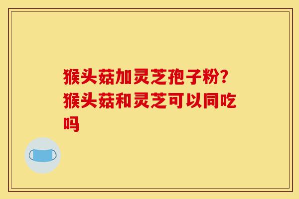 猴头菇加灵芝孢子粉?猴头菇和灵芝可以同吃吗 猴头菇加灵芝孢子粉?猴头菇和灵芝可以同吃吗
