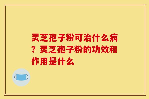灵芝孢子粉可什么?灵芝孢子粉的功效和作用是什么 灵芝孢子粉可什么?灵芝孢子粉的功效和作用是什么