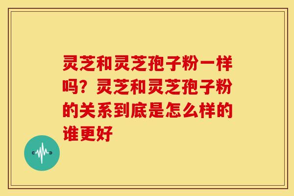 灵芝和灵芝孢子粉一样吗？灵芝和灵芝孢子粉的关系到底是怎么样的谁更好