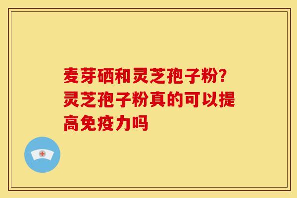 麦芽硒和灵芝孢子粉?灵芝孢子粉真的可以提高免疫力吗 麦芽硒和灵芝孢子粉?灵芝孢子粉真的可以提高免疫力吗