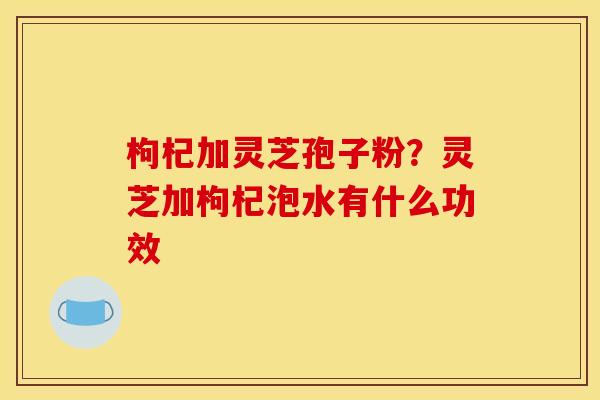 枸杞加灵芝孢子粉?灵芝加枸杞泡水有什么功效 枸杞加灵芝孢子粉?灵芝加枸杞泡水有什么功效