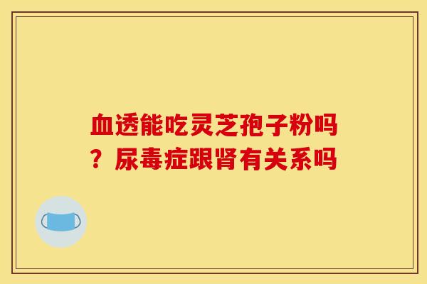 透能吃灵芝孢子粉吗?尿毒症跟有关系吗 透能吃灵芝孢子粉吗?尿毒症跟有关系吗