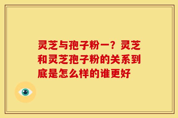 灵芝与孢子粉一?灵芝和灵芝孢子粉的关系到底是怎么样的谁更好 灵芝与孢子粉一?灵芝和灵芝孢子粉的关系到底是怎么样的谁更好