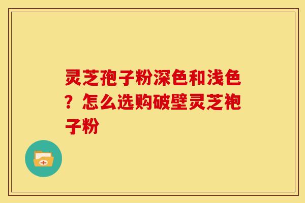 灵芝孢子粉深色和浅色?怎么选购破壁灵芝袍子粉 灵芝孢子粉深色和浅色?怎么选购破壁灵芝袍子粉