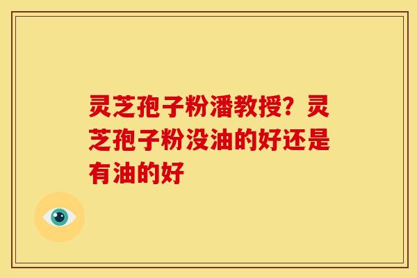 灵芝孢子粉潘教授?灵芝孢子粉没油的好还是有油的好 灵芝孢子粉潘教授?灵芝孢子粉没油的好还是有油的好