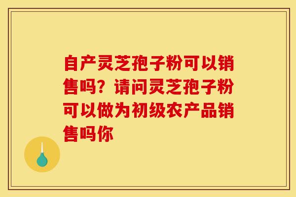 自产灵芝孢子粉可以销售吗?请问灵芝孢子粉可以做为初级农产品销售吗你 自产灵芝孢子粉可以销售吗?请问灵芝孢子粉可以做为初级农产品销售吗你