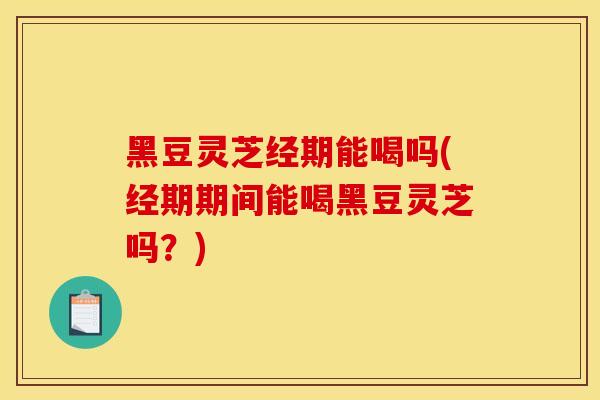 黑豆灵芝经期能喝吗(经期期间能喝黑豆灵芝吗？)