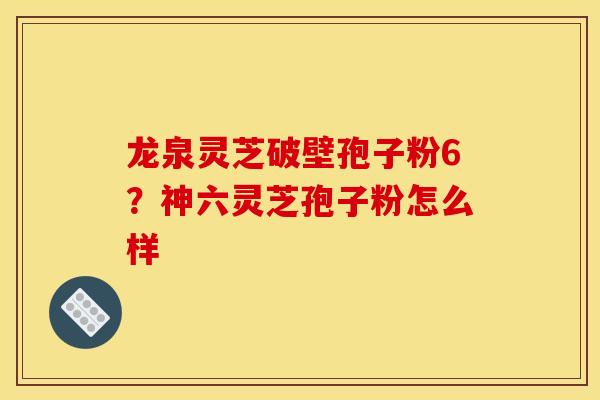 龙泉灵芝破壁孢子粉6?神六灵芝孢子粉怎么样 龙泉灵芝破壁孢子粉6?神六灵芝孢子粉怎么样