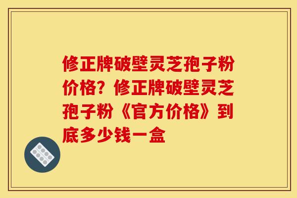 修正牌破壁灵芝孢子粉价格?修正牌破壁灵芝孢子粉《官方价格》到底多少钱一盒 修正牌破壁灵芝孢子粉价格?修正牌破壁灵芝孢子粉《官方价格》到底多少钱一盒