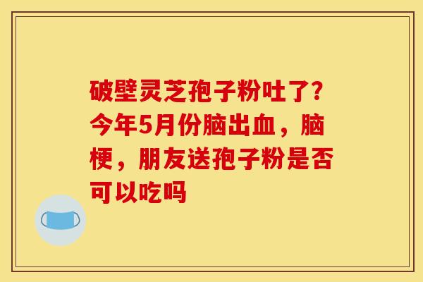 破壁灵芝孢子粉吐了?今年5月份脑出,脑梗,朋友送孢子粉是否可以吃吗 破壁灵芝孢子粉吐了?今年5月份脑出,脑梗,朋友送孢子粉是否可以吃吗