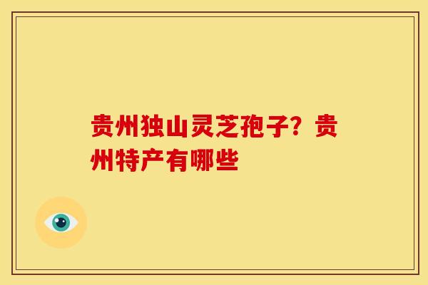 贵州独山灵芝孢子?贵州特产有哪些 贵州独山灵芝孢子?贵州特产有哪些