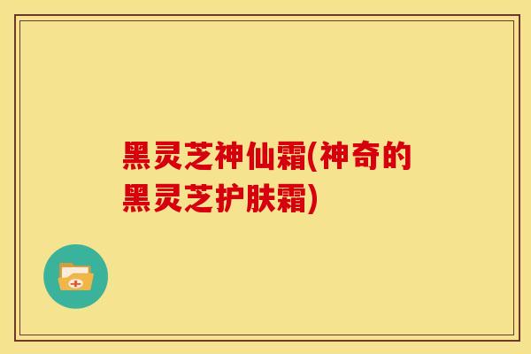 黑灵芝神仙霜(神奇的黑灵芝护肤霜) 黑灵芝神仙霜(神奇的黑灵芝护肤霜)