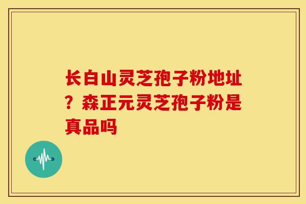 长白山灵芝孢子粉地址?森正元灵芝孢子粉是真品吗 长白山灵芝孢子粉地址?森正元灵芝孢子粉是真品吗