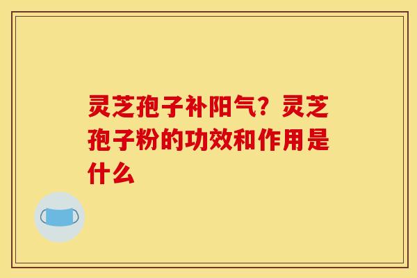灵芝孢子补阳气？灵芝孢子粉的功效和作用是什么