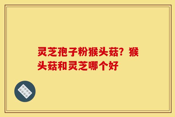 灵芝孢子粉猴头菇?猴头菇和灵芝哪个好 灵芝孢子粉猴头菇?猴头菇和灵芝哪个好