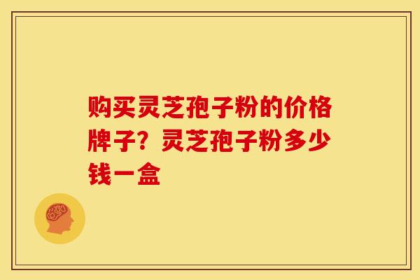 购买灵芝孢子粉的价格牌子?灵芝孢子粉多少钱一盒 购买灵芝孢子粉的价格牌子?灵芝孢子粉多少钱一盒