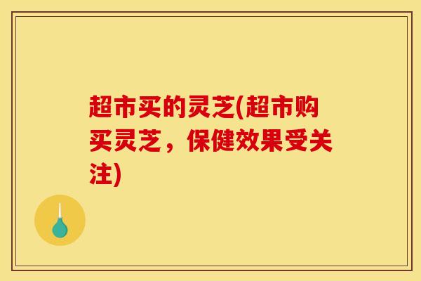 超市买的灵芝(超市购买灵芝,保健效果受关注) 超市买的灵芝(超市购买灵芝,保健效果受关注)