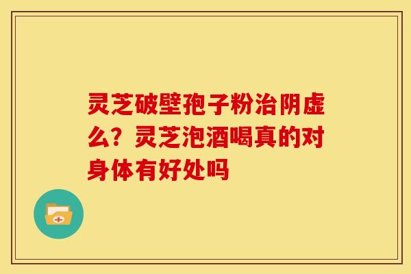 灵芝破壁孢子粉阴虚么?灵芝泡酒喝真的对身体有好处吗 灵芝破壁孢子粉阴虚么?灵芝泡酒喝真的对身体有好处吗