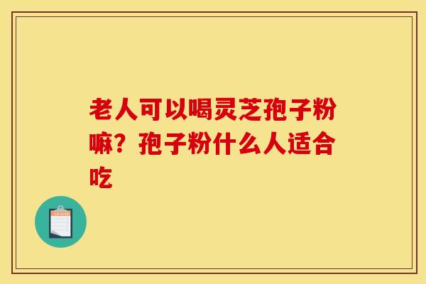 老人可以喝灵芝孢子粉嘛？孢子粉什么人适合吃