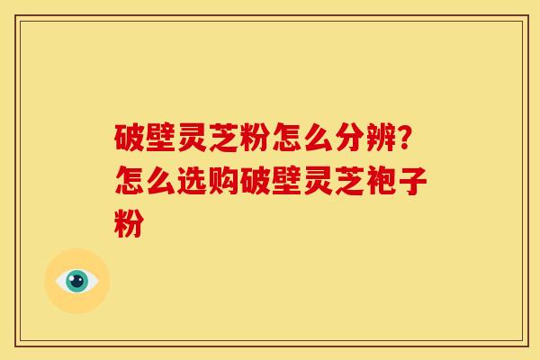 破壁灵芝粉怎么分辨?怎么选购破壁灵芝袍子粉 破壁灵芝粉怎么分辨?怎么选购破壁灵芝袍子粉
