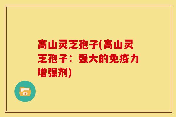 高山灵芝孢子(高山灵芝孢子：强大的免疫力增强剂)
