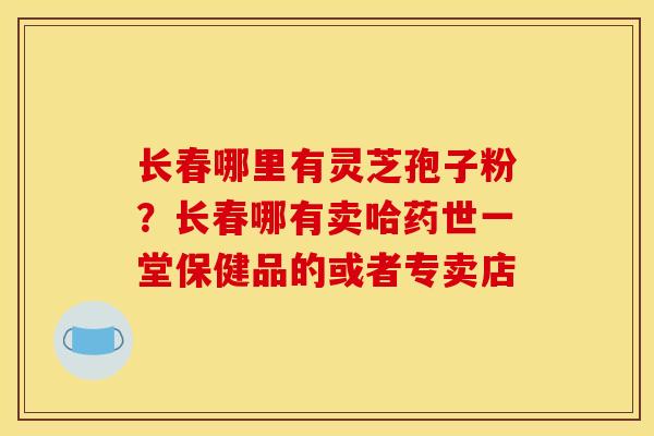 长春哪里有灵芝孢子粉?长春哪有卖哈药世一堂保健品的或者专卖店 长春哪里有灵芝孢子粉?长春哪有卖哈药世一堂保健品的或者专卖店
