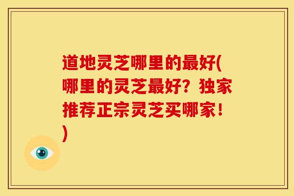 道地灵芝哪里的好(哪里的灵芝好？独家推荐正宗灵芝买哪家！)
