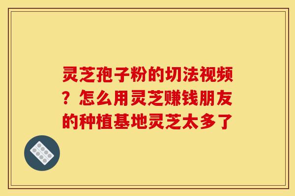 灵芝孢子粉的切法视频?怎么用灵芝赚钱朋友的种植基地灵芝太多了 灵芝孢子粉的切法视频?怎么用灵芝赚钱朋友的种植基地灵芝太多了
