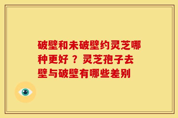 破壁和未破壁约灵芝哪种更好 ?灵芝孢子去壁与破壁有哪些差别 破壁和未破壁约灵芝哪种更好 ?灵芝孢子去壁与破壁有哪些差别