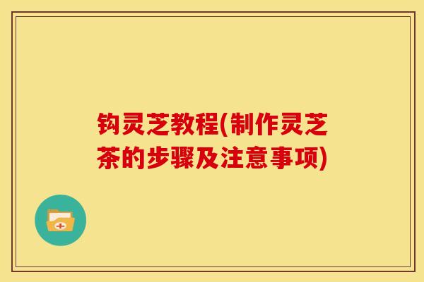 钩灵芝教程(制作灵芝茶的步骤及注意事项) 钩灵芝教程(制作灵芝茶的步骤及注意事项)