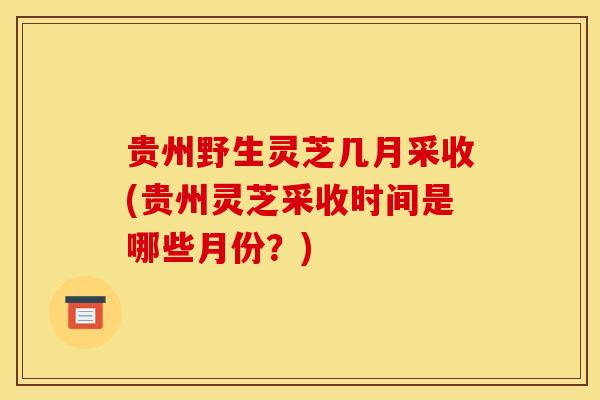 贵州野生灵芝几月采收(贵州灵芝采收时间是哪些月份?) 贵州野生灵芝几月采收(贵州灵芝采收时间是哪些月份?)