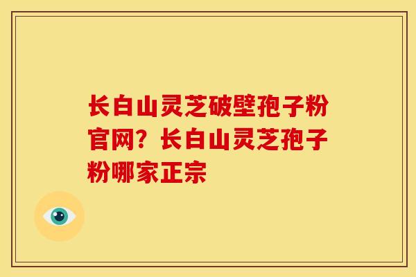 长白山灵芝破壁孢子粉官网?长白山灵芝孢子粉哪家正宗 长白山灵芝破壁孢子粉官网?长白山灵芝孢子粉哪家正宗