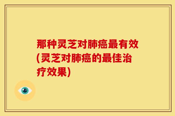 那种灵芝对有效(灵芝对的佳效果) 那种灵芝对有效(灵芝对的佳效果)